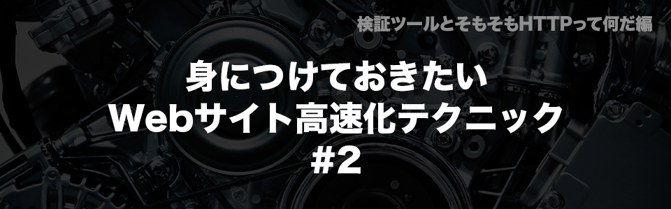 身につけておきたいWebサイト高速化テクニック #2｜検証ツールとそもそもHTTPって何だ編