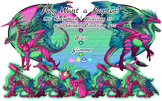 Poly want a Raptor? Breed will be 99% Ridgeback or 1% Wildclaw. Colors and Genes will be Magenta Primary color and 50% Skink or 50% Pinstripe Primary gene, Cerulean Flair Secondary, and Radioactive Glimmer Tertiary. Breeds in Arcane, Wind, Water or Lightning. This pairs colors and genes resemble the Polysexual Pride flag