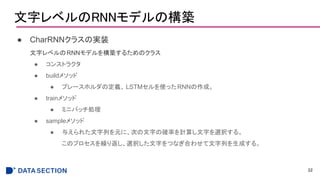 文字レベルのRNNモデルの構築
● CharRNNクラスの実装
文字レベルのRNNモデルを構築するためのクラス
● コンストラクタ
● buildメソッド
● プレースホルダの定義、 LSTMセルを使ったRNNの作成。
● trainメソッド
● ミニバッチ処理
● sampleメソッド
● 与えられた文字列を元に、次の文字の確率を計算し文字を選択する。
このプロセスを繰り返し、選択した文字をつなぎ合わせて文字列を生成する。
32
 
