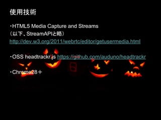 使用技術
・HTML5 Media Capture and Streams
（以下、StreamAPIと略）
http://dev.w3.org/2011/webrtc/editor/getusermedia.html
・OSS headtrackr.js https://github.com/auduno/headtrackr
・Chrome28＋

 