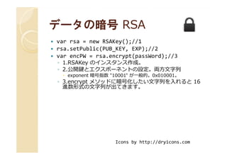 データの暗号データの暗号 RSARSA
var rsa = new RSAKey();//1
rsa.setPublic(PUB_KEY, EXP);//2
var encPW = rsa.encrypt(passWord);//3
◦ 1.RSAKey のインスタンス作成。
◦ 2.公開鍵とエクスポーネントの設定。両方⽂字列
exponent 暗号指数 "10001" が一般的。0x010001。
◦ 3.encrypt メソッドに暗号化したい⽂字列を入れると 16◦ 3.encrypt メソッドに暗号化したい⽂字列を入れると 16
進数形式の⽂字列が出てきます。
Icons by http://dryicons.com
 
