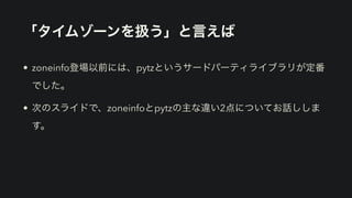「タイムゾーンを扱う」と言えば
• zoneinfo登場以前には、pytzというサードパーティライブラリが定番
でした。
• 次のスライドで、zoneinfoとpytzの主な違い2点についてお話ししま
す。
 