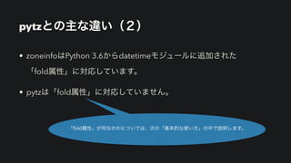 pytzとの主な違い（２）
• zoneinfoはPython 3.6からdatetimeモジュールに追加された 
「fold属性」に対応しています。
• pytzは「fold属性」に対応していません。
「fold属性」が何なのかについては、次の「基本的な使い方」の中で説明します。
 