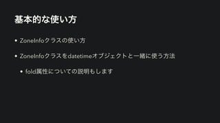 基本的な使い方
• ZoneInfoクラスの使い方
• ZoneInfoクラスをdatetimeオブジェクトと一緒に使う方法
• fold属性についての説明もします
 