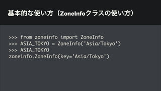 基本的な使い方（ZoneInfoクラスの使い方）
>>> from zoneinfo import ZoneInfo
>>> ASIA_TOKYO = ZoneInfo('Asia/Tokyo')
>>> ASIA_TOKYO
zoneinfo.ZoneInfo(key='Asia/Tokyo')
 