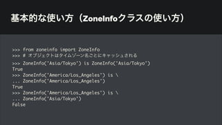 基本的な使い方（ZoneInfoクラスの使い方）
>>> from zoneinfo import ZoneInfo
>>> # オブジェクトはタイムゾーン名ごとにキャッシュされる
>>> ZoneInfo('Asia/Tokyo') is ZoneInfo('Asia/Tokyo')
True
>>> ZoneInfo('America/Los_Angeles') is 
... ZoneInfo('America/Los_Angeles')
True
>>> ZoneInfo('America/Los_Angeles') is 
... ZoneInfo('Asia/Tokyo')
False
 