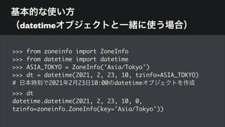 基本的な使い方 
（datetimeオブジェクトと一緒に使う場合）
>>> from zoneinfo import ZoneInfo
>>> from datetime import datetime
>>> ASIA_TOKYO = ZoneInfo('Asia/Tokyo')
>>> dt = datetime(2021, 2, 23, 10, tzinfo=ASIA_TOKYO)
# 日本時刻で2021年2月23日10:00のdatetimeオブジェクトを作成
>>> dt
datetime.datetime(2021, 2, 23, 10, 0,
tzinfo=zoneinfo.ZoneInfo(key='Asia/Tokyo'))
 