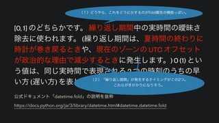 公式ドキュメント「datetime.fold」の説明を抜粋 
https://docs.python.org/ja/3/library/datetime.html#datetime.datetime.fold
[0, 1] のどちらかです。 繰り返し期間中の実時間の曖昧さ
除去に使われます。 (繰り返し期間は、夏時間の終わりに
時計が巻き戻るときや、現在のゾーンの UTC オフセット
が政治的な理由で減少するときに発生します。) 0 (1) とい
う値は、同じ実時間で表現される 2 つの時刻のうちの早
い方 (遅い方) を表します。
（１）どうやら、これをどうにかするのがfold属性の機能っぽい。
（２）「繰り返し期間」が発生するタイミングがこの2つ。 
これらが手がかりになりそう。
 