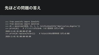 先ほどの問題の答え
>>> from zoneinfo import ZoneInfo
>>> from datetime import datetime
>>> dt = datetime(2020, 11, 1, 1, tzinfo=ZoneInfo('America/Los_Angeles'))
>>> print(dt) # デフォルトはfold=0、つまり夏時間（UTC+7:00）
2020-11-01 01:00:00-07:00
>>> print(dt.replace(fold=1)) # fold=1の時は標準時間（UTC+8:00）
2020-11-01 01:00:00-08:00
 