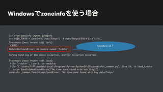Windowsでzoneinfoを使う場合
>>> from zoneinfo import ZoneInfo
>>> ASIA_TOKYO = ZoneInfo('Asia/Tokyo') # Asia/Tokyoは存在するはずなのに…
Traceback (most recent call last):
(省略)
ModuleNotFoundError: No module named 'tzdata'
During handling of the above exception, another exception occurred:
Traceback (most recent call last):
File "<stdin>", line 1, in <module>
File "C:Users****AppDataLocalProgramsPythonPython39libzoneinfo_common.py", line 24, in load_tzdata
raise ZoneInfoNotFoundError(f"No time zone found with key {key}")
zoneinfo._common.ZoneInfoNotFoundError: 'No time zone found with key Asia/Tokyo'
tzdataとは？
 