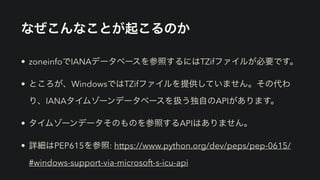 なぜこんなことが起こるのか
• zoneinfoでIANAデータベースを参照するにはTZifファイルが必要です。
• ところが、WindowsではTZifファイルを提供していません。その代わ
り、IANAタイムゾーンデータベースを扱う独自のAPIがあります。
• タイムゾーンデータそのものを参照するAPIはありません。
• 詳細はPEP615を参照: https://www.python.org/dev/peps/pep-0615/
#windows-support-via-microsoft-s-icu-api
 