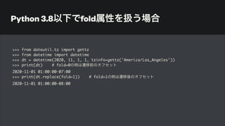 Python 3.8以下でfold属性を扱う場合
>>> from dateutil.tz import gettz
>>> from datetime import datetime
>>> dt = datetime(2020, 11, 1, 1, tzinfo=gettz('America/Los_Angeles'))
>>> print(dt) # fold=0の時は遷移前のオフセット
2020-11-01 01:00:00-07:00
>>> print(dt.replace(fold=1)) # fold=1の時は遷移後のオフセット
2020-11-01 01:00:00-08:00
 
