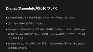 Djangoのzoneinfo対応について
• DjangoはUSE_TZ = Trueのときにタイムゾーンが有効になります。
• 元々はpytzのみに依存していました。
• Django 3.2（2021年10月15日時点での最新バージョン）からは従来のpytz
に加えて、pytz以外のタイムゾーン実装（zoneinfoを含む)もサポートするよ
うになりました。
• Django 4.0(2021年12月リリース予定）ではzoneinfoがデフォルト、pytzは
非推奨になります。
 