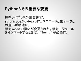 Python3での重要な変更

標準ライブラリが整理された
str,unicodeがbytes,strに。ユニコードと生データと
の違いが明確に。
相対importの扱いが変更された。相対モジュール
をインポートするときは、 "from . "が必要に。
 
